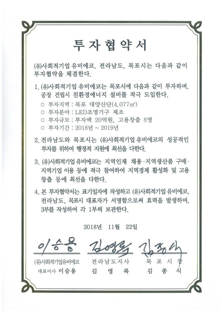 투자협약서
(유)사회적기업 유비에코, 전라남도, 목포시는 다음과 같이 투자협약을 체결한다.
1. (유)사회적기업 유비에코는 목포시에 다음과 같이 투자하며, 공장 건립시 친환경에너지 설비를 적극 도입한다.
o 투자지역 : 목포 대양산단(4,077㎡)
o 투자분야 : LED조명기구 제조
o 투자규모 : 투자액 20억원, 고용창출 8명
o 투자기간 : 2018년 ~ 2019년
2. 전라남도와 목포시는 (유)사회적기업 유비에코의 성공적인 투자를 위하여 행정적 지원에 최선을 다한다.
3. (유)사회적기업 유비에코는 지역인재 채용·지역생산품 구매지역기업 아용 등에 적극 참여하여 지역경제 활성화 및 고용창출 등에 최선을 다한다.
4. 본 투자협약서는 표기일자에 작성하고 (유)사회적기업 유비에코,전라남도, 목포시 대표자가 서명함으로써 효력을 발생하며,3부를 작성하여 각 1부씩 보관한다.
2018년 11월 22일
(유)사회적기업유비에코 대표이사 이승용
전라남도지사 김영록
목포시장 김종식
