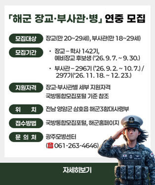 「해군 장교·부사관·병」연중 모집  □ 「해군 장교·부사관·병」 연중 모집 안내  ○ 모집대상 : 장교(만 20~29세), 부사관(만 18~29세)  ○ 모집기간 : 장교 – 학사 142기, 예비장교 후보생 (‘26. 9. 7. ~ 9. 30.)                  부사관 – 296기 (’26. 9. 2. ~ 10. 7.) / 297기(‘26. 11. 18. ~ 12. 23.)   ○ 지원자격 : 장교·부사관별 세부 지원자격 국방통합모집포털 기준 참조  ○ 위    치 : 전남 영암군 삼호읍 해군3함대사령부  ○ 접수방법 : 국방통합모집포털, 해군홈페이지  ○ 문 의 처 : 광주모병센터 (☎ 061-263-4646) 자세히보기