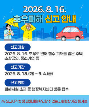 2026. 8. 16. 호우피해 신고 안내 - (신고대상) 2026. 8. 16. 호우로 인해 침수 피해를 입은 주택, 소상공인, 중소기업 등 - (신고기간) 2026. 8. 18.(화) ~ 9. 4.(금) - (신고방법) 피해시설 소재 동 행정복지센터 방문 접수   ※ 신고서 작성 및 피해내용 확인할 수 있는 피해현장 사진 등 제출