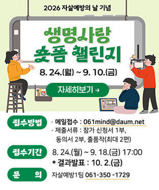 2026년 자살예방의 날 기념 생명사랑 숏폼챌린지 8. 24.(월) ~ 9. 10.(금) -접수방법 ·이메일 : 061mind@daum.net ·제출서류:참가신청서1부, 동의서 2부, 작품작(최대 2편) -접수기간:8.24.(월)~9.18.(금) 17:00 *결과발표:10.2.(금) -문의: 자살예방1팀 061- 350-1729 자세히보기