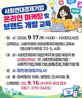사회연대경제기업 온라인 마케팅 및 브랜드 개발 교육   -일시 : 2026. 9. 17.(목) 14:00 ~ 16:00(2시간)   -교육장소 : 사회적경제·마을공동체지원센터 교육실 (영산로59번길 33-5, 4층)   -대상 : 사회연대경제기업관계자 및 입문 예정자 등 20명(선착순)    ※ 사회연대경제기업 : 사회적기업,마을기업,협동조합,자활기업 등    -강사 : 정민경(창업지도사)   -내용 : 마케팅의 이해, 브랜드 인사이트 등   -신청방법 : 26. 9. 16.(수)까지 유선 접수(061-270-3405)