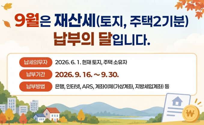 9월은 재산세(토지, 주택2기분) 납부의 달입니다.   ∙ 납세의무자 : 2026. 6. 1. 현재 토지, 주택 소유자   ∙ 납부기간 : 2026. 9. 16. ～ 9. 30.   ∙ 납부방법 : 은행, 인터넷, ARS, 계좌이체(가상계좌, 지방세입계좌) 등