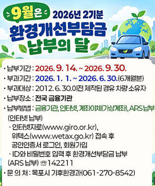 9월은 2026년 2기분 환경개선부담금 납부의 달 • 납부기간 : 2026. 9. 14. ∼ 2026. 9. 30. • 부과기간 : 2026. 1.  1. ∼ 2026. 6. 30.(6개월분) • 부과대상 : 2012. 6. 30.이전 제작된 경유 차량 소유자 • 납부장소 : 전국 금융기관 • 납부방법 : 금융기관, 인터넷, 계좌이체(가상계좌), ARS 납부    (인터넷 납부)     ㆍ 인터넷지로(www.giro.or.kr), 위택스(www.wetax.go.kr) 접속 후        공인인증서 로그인, 회원가입     ㆍ ID와 비밀번호 입력 후 환경개선부담금 납부    (ARS 납부) ☏142211 • 문 의 처 : 목포시 기후환경과(061-270-8542)