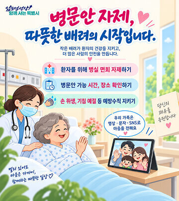 압도적성장! 함께 사는 특별시  병문안 자제, 따뜻한 배려의 시작입니다.  작은 배려가 환자의 건강을 지키고, 더 많은 사람의 안전을 만듭니다.  환자를 위해 병실 면회 자제하기  병문안 가능 시간, 장소 확인하기  손 위생, 기침 예절 등 예방수칙 지키기  우리 가족은 영상·문자·SNS로 마음을 전해요  당신의 쾌유를 응원합니다  멀리 있어도 마음은 가까이, 함께하는 따뜻한 일상 ♡