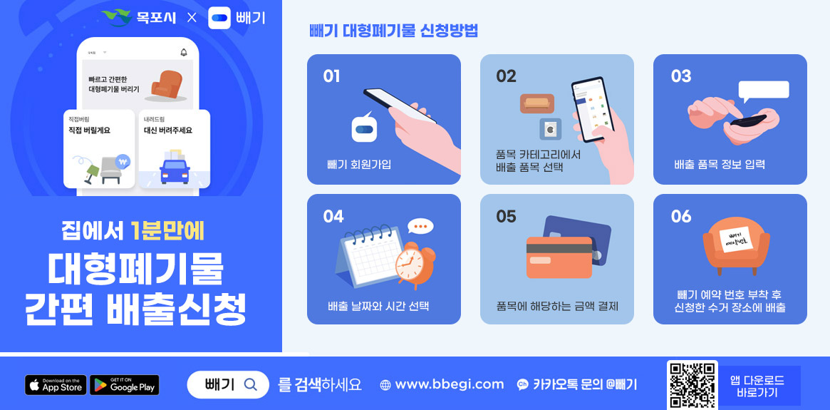 [빼기x목포시] 집에서 1분만에 대형폐기물 간편 배출신청, 빼기 대형폐기물 신청방법 01. 빼기 회원가입 02. 품목 카테고리에서 배출 품목 선택 03. 배출 품목 정보 입력 04. 배출 날짜와 시간 선택 05. 품목에 해당하는 금액 결제 06. 빼기 예약 번호 부착 후 신청한 수거 장소에 배출,  구글스토어, 애플스토어 빼기를 검색하세요 www.bbegi.com 카카오톡 문의 @빼기, 앱다운로드 바로가기 QR코드 (http://m.site.naver.com/0T28V) 