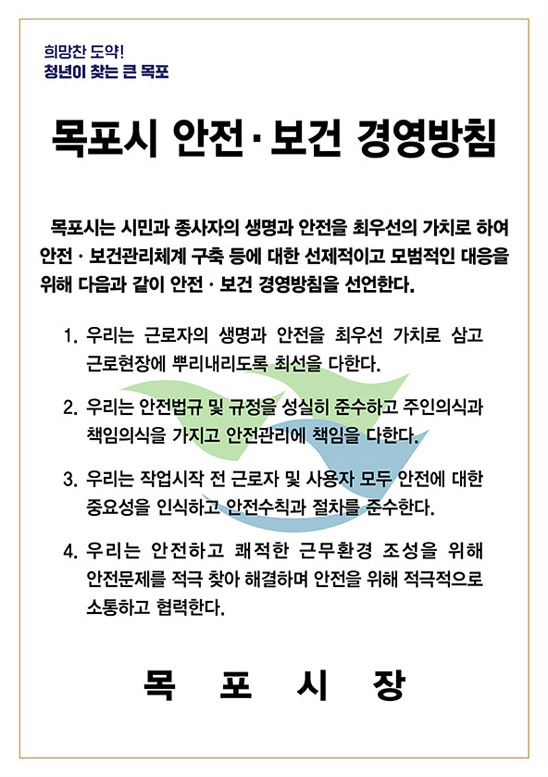 희망찬 도약! 청년이 찾는 큰 목포 목포시 안전·보건 경영방침
		목포시는 시민과 종사자의 생명과 안전을 최우선의 가치로 하여 안전·보건관리체계 구축 등에 대한 선제적이고 모범적인 대응을 위해 다음과 같이 안전·보건 경영방침을 선언한다. 
		1. 우리는 근로자의 생명과 안전을 최우선 가치로 삼고 근로현장에 뿌리내리도록 최선을 다한다.
		2. 우리는 안전법규 및 규정을 성실히 준수하고 주인의식과 책임의식을 가지고 안전관리에 책임을 다한다.
		3. 우리는 작업시작 전 근로자 및 사용자 모두 안전에 대한 중요성을 인식하고 안전수칙과 절차를 준수한다.
		4. 우리는 안전하고 쾌적한 근무환경 조성을 위해 안전문제를 적극 찾아 해결하며 안전을 위해 적극적으로 소통합고 협력한다. 목포시장
		