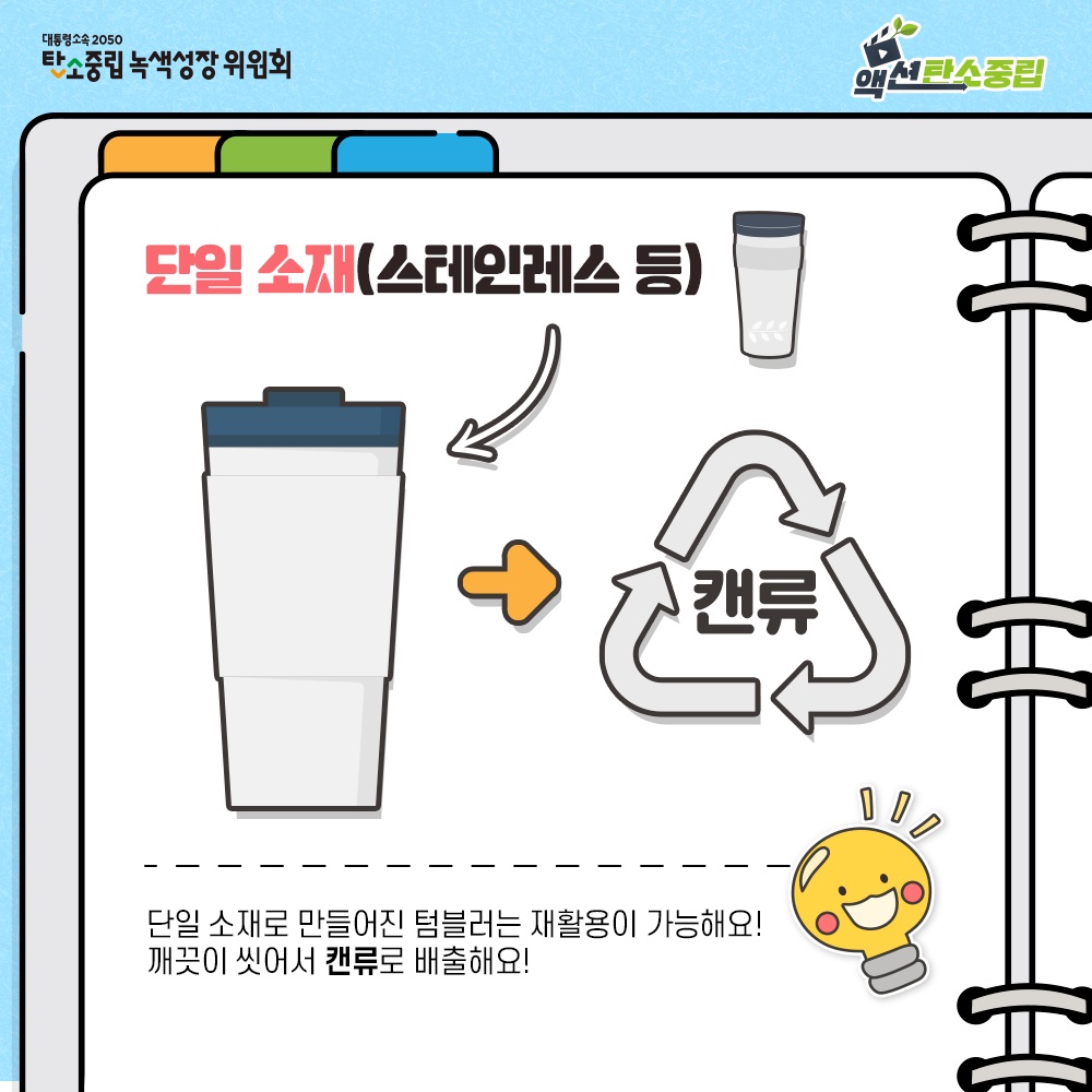 대통령속속 2050 탄소중립 녹색성장 위원회 액션탄소중립  단일 소재(스테인레스 등)  캔류  단일 소재로 만들어진 텀블러는 재활용이 가능해요! 깨끗이 씻어서 캔류로 배출해요!