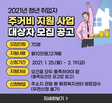 2021년 청년 취업자 주거비 지원 사업 대상자 모집 공고 - 모집인원 : 70명 - 지원내용 : 월10만원,12개월 - 신청기간 : 2021. 1. 25.(월) ∼ 2. 19.(금) - 지원대상 : 요건을 모두 충족하여야 함(충족요건은 공고문 참고) - 신청방법 : 주소지 관할 동 행정복지센터 방문접수 (우편신청 불가), 자세히보기