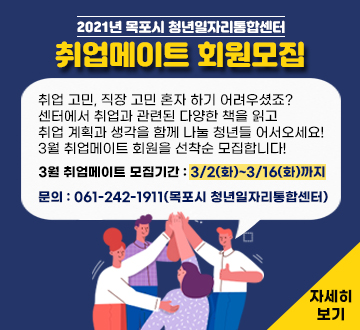 2021년 목포시 청년일자리통합센터 취업메이트 회원모집 취업 고민, 직장 고민 혼자 하기 어려우셨죠? 센터에서 취업과 관련된 다양한 책을 읽고 취업 계획과 생각을 함께 나눌 청년들 어서오세요! 3월 취업메이트 회원을 선착순 모집합니다! 3월 취업메이트 모집기간 : 3/2(화)~3/16(화)까지 문의 : 061-242-1911(목포시 청년일자리통합센터) 자세히보기