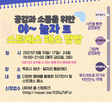 공감과 소통을 위한 야~놀자로 스트레스 해소 팡팡 일시 2021년 9월 10일/17일/24일 19:00 ~ 21:00 (매주 금요일, 3회) 3회 모두 참석할 수 있는 분께 우선 참여권 부여 장소 목포시 청년·일자리 통합센터 내용 다양한 매체를 활용한 자기인식 및 스트레스 해소 신청접수 네이버 폼 신청링크 (http://naver.me/535q7dFs) step1 사진을 통한 감정표현 step2 그림책 감정표현 step3 푸드아트로 자기와 타인인식, 이해